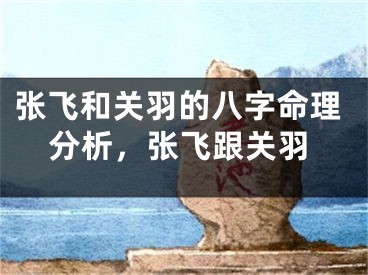张飞和关羽的八字命理分析，张飞跟关羽