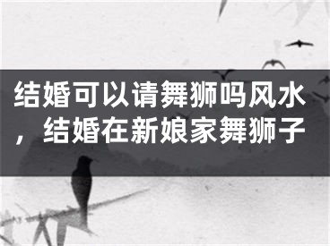 结婚可以请舞狮吗风水，结婚在新娘家舞狮子
