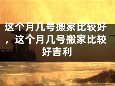 这个月几号搬家比较好,这个月几号搬家比较好吉利
