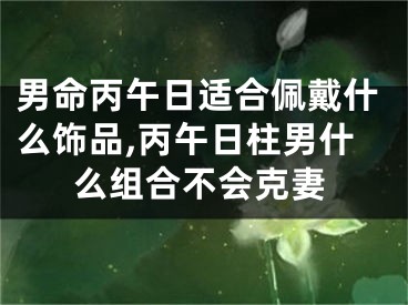 男命丙午日适合佩戴什么饰品,丙午日柱男什么组合不会克妻