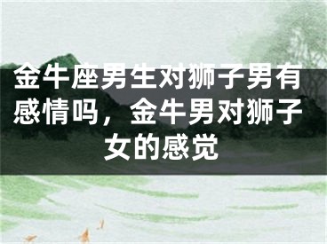 金牛座男生对狮子男有感情吗，金牛男对狮子女的感觉