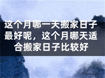 这个月哪一天搬家日子最好呢，这个月哪天适合搬家日子比较好