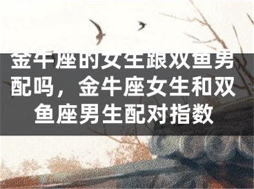 金牛座的女生跟双鱼男配吗，金牛座女生和双鱼座男生配对指数