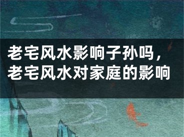 老宅风水影响子孙吗,老宅风水对家庭的影响