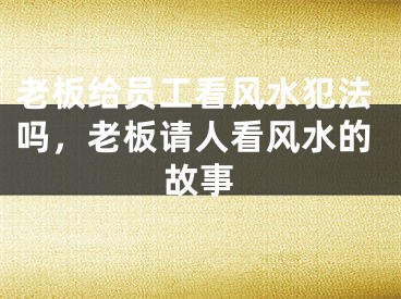 老板给员工看风水犯法吗,老板请人看风水的故事