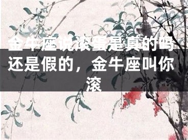 金牛座说滚蛋是真的吗还是假的，金牛座叫你滚