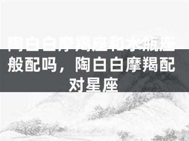 陶白白摩羯座和水瓶座般配吗，陶白白摩羯配对星座