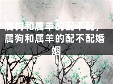 属狗和属羊的配不配，属狗和属羊的配不配婚姻