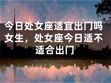 今日处女座适宜出门吗女生,处女座今日适不适合出门
