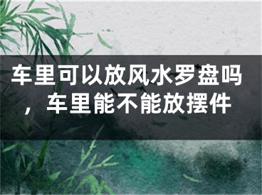 车里可以放风水罗盘吗，车里能不能放摆件