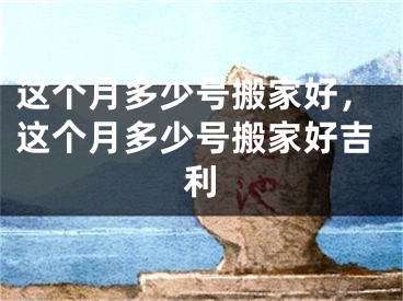 这个月多少号搬家好，这个月多少号搬家好吉利