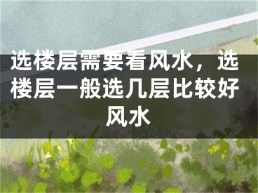 选楼层需要看风水，选楼层一般选几层比较好风水