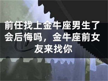 前任找上金牛座男生了会后悔吗，金牛座前女友来找你