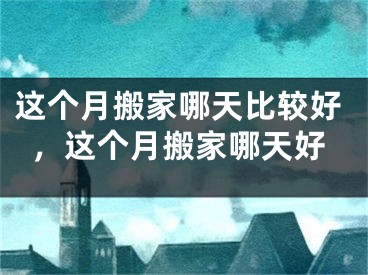 这个月搬家哪天比较好,这个月搬家哪天好