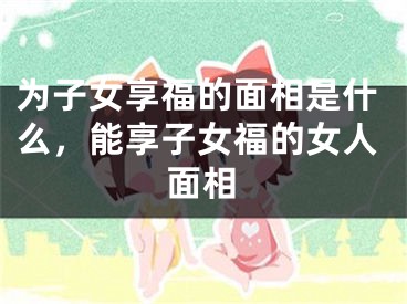 为子女享福的面相是什么，能享子女福的女人面相