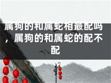 属狗的和属蛇相最配吗，属狗的和属蛇的配不配