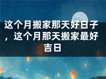 这个月搬家那天好日子，这个月那天搬家最好吉日