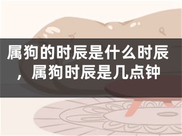 属狗的时辰是什么时辰，属狗时辰是几点钟