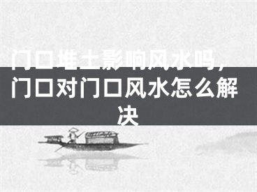 门口堆土影响风水吗，门口对门口风水怎么解决