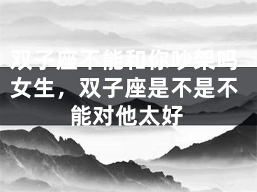 双子座不能和你吵架吗女生，双子座是不是不能对他太好