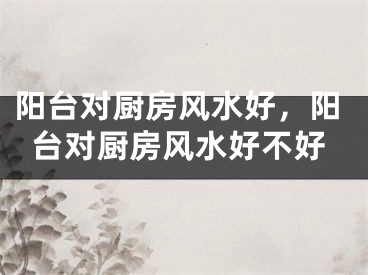 阳台对厨房风水好,阳台对厨房风水好不好
