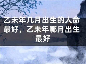 乙未年几月出生的人命最好，乙未年哪月出生最好
