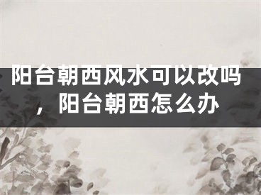 阳台朝西风水可以改吗,阳台朝西怎么办