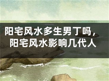 阳宅风水多生男丁吗，阳宅风水影响几代人