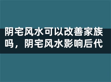 阴宅风水可以改善家族吗,阴宅风水影响后代
