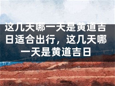 这几天哪一天是黄道吉日适合出行，这几天哪一天是黄道吉日