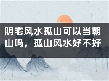 阴宅风水孤山可以当朝山吗，孤山风水好不好