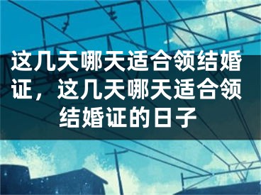 这几天哪天适合领结婚证,这几天哪天适合领结婚证的日子