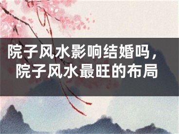 院子风水影响结婚吗,院子风水最旺的布局