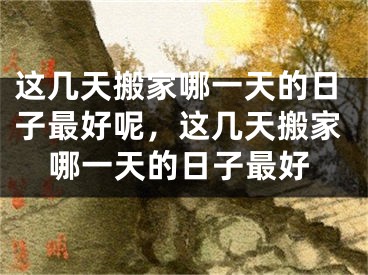 这几天搬家哪一天的日子最好呢，这几天搬家哪一天的日子最好