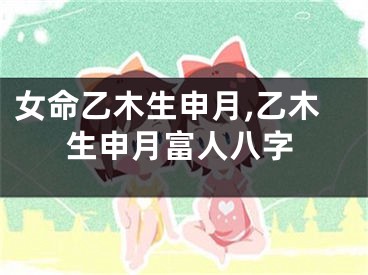 女命乙木生申月,乙木生申月富人八字