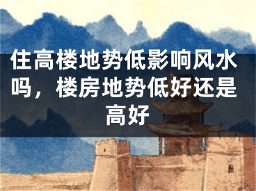 住高楼地势低影响风水吗，楼房地势低好还是高好