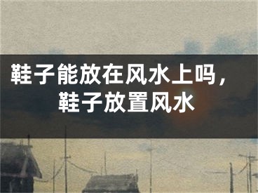 鞋子能放在风水上吗，鞋子放置风水