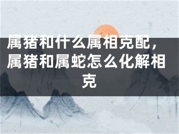 属猪和什么属相克配，属猪和属蛇怎么化解相克