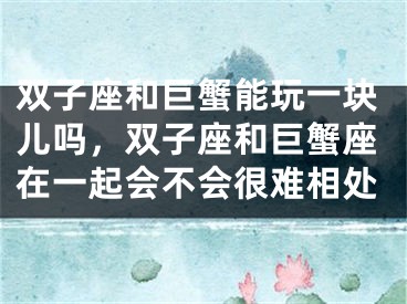 双子座和巨蟹能玩一块儿吗，双子座和巨蟹座在一起会不会很难相处