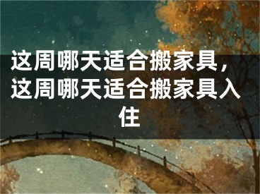 这周哪天适合搬家具，这周哪天适合搬家具入住