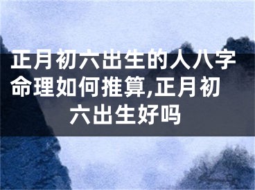 正月初六出生的人八字命理如何推算,正月初六出生好吗