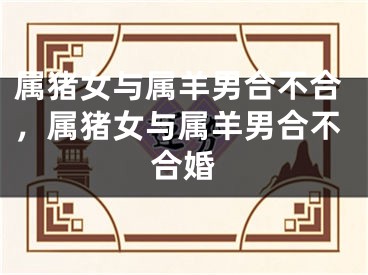 属猪女与属羊男合不合，属猪女与属羊男合不合婚