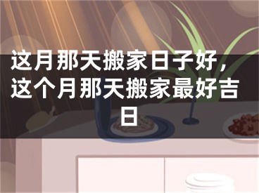 这月那天搬家日子好，这个月那天搬家最好吉日