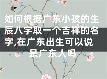 如何根据广东小孩的生辰八字取一个吉祥的名字,在广东出生可以说是广东人吗