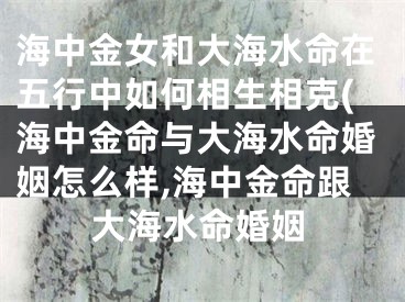 海中金女和大海水命在五行中如何相生相克(海中金命与大海水命婚姻怎么样,海中金命跟大海水命婚姻