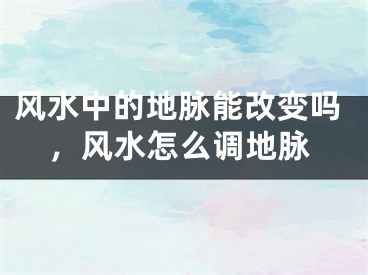 风水中的地脉能改变吗，风水怎么调地脉