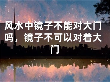 风水中镜子不能对大门吗，镜子不可以对着大门