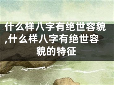 什么样八字有绝世容貌,什么样八字有绝世容貌的特征