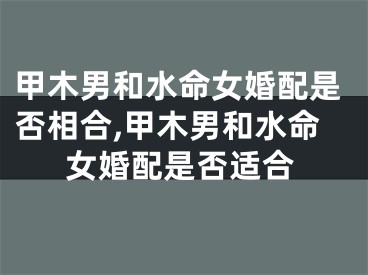 甲木男和水命女婚配是否相合,甲木男和水命女婚配是否适合