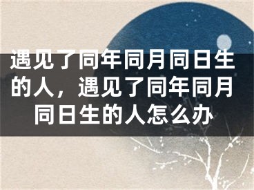 遇见了同年同月同日生的人,遇见了同年同月同日生的人怎么办